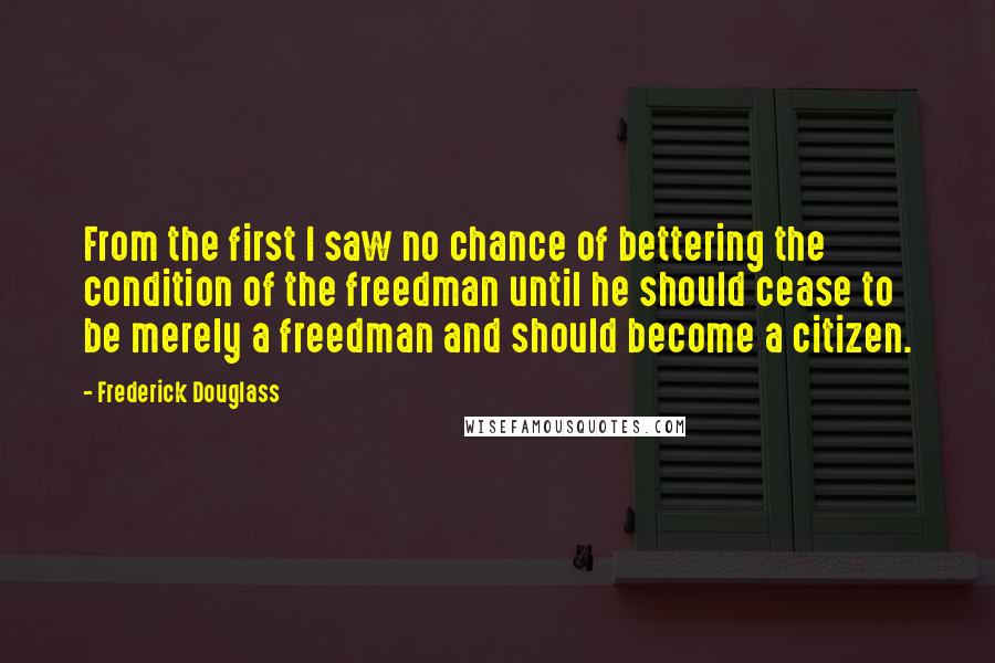 Frederick Douglass Quotes: From the first I saw no chance of bettering the condition of the freedman until he should cease to be merely a freedman and should become a citizen.
