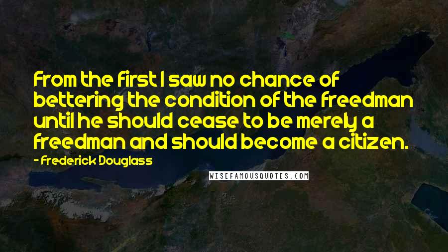 Frederick Douglass Quotes: From the first I saw no chance of bettering the condition of the freedman until he should cease to be merely a freedman and should become a citizen.