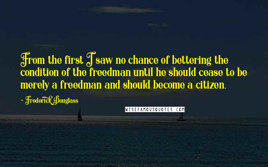 Frederick Douglass Quotes: From the first I saw no chance of bettering the condition of the freedman until he should cease to be merely a freedman and should become a citizen.