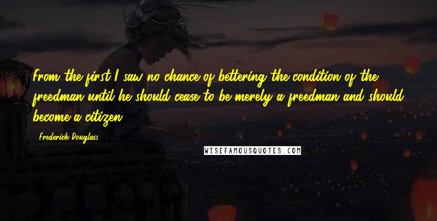 Frederick Douglass Quotes: From the first I saw no chance of bettering the condition of the freedman until he should cease to be merely a freedman and should become a citizen.