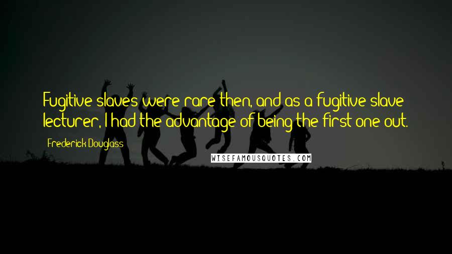 Frederick Douglass Quotes: Fugitive slaves were rare then, and as a fugitive slave lecturer, I had the advantage of being the first one out.