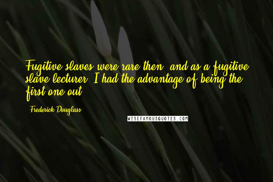 Frederick Douglass Quotes: Fugitive slaves were rare then, and as a fugitive slave lecturer, I had the advantage of being the first one out.