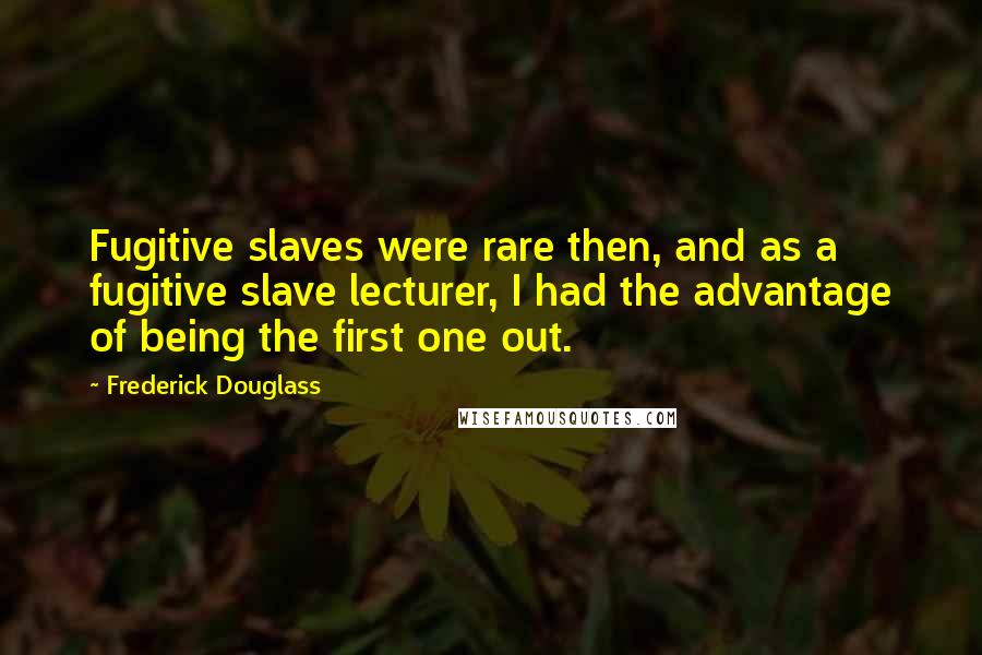 Frederick Douglass Quotes: Fugitive slaves were rare then, and as a fugitive slave lecturer, I had the advantage of being the first one out.