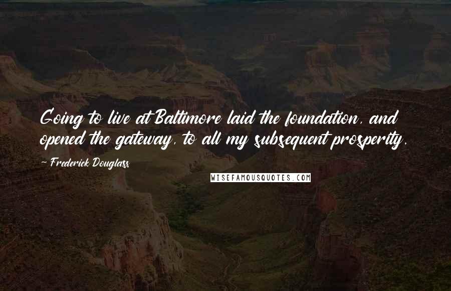 Frederick Douglass Quotes: Going to live at Baltimore laid the foundation, and opened the gateway, to all my subsequent prosperity.