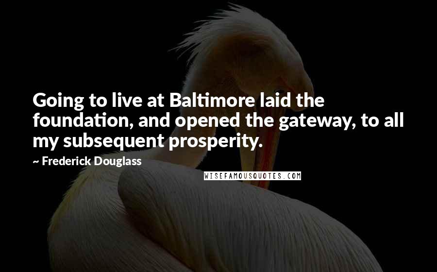 Frederick Douglass Quotes: Going to live at Baltimore laid the foundation, and opened the gateway, to all my subsequent prosperity.