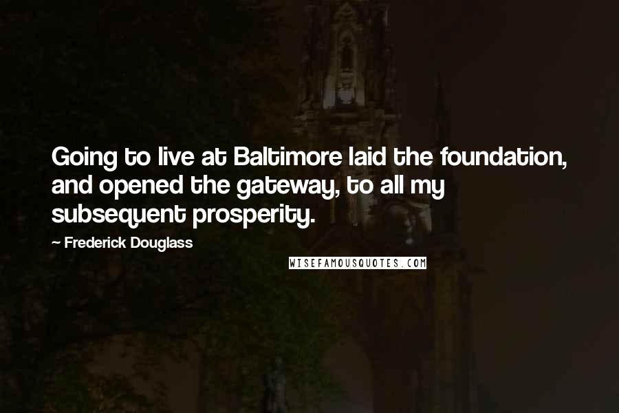 Frederick Douglass Quotes: Going to live at Baltimore laid the foundation, and opened the gateway, to all my subsequent prosperity.