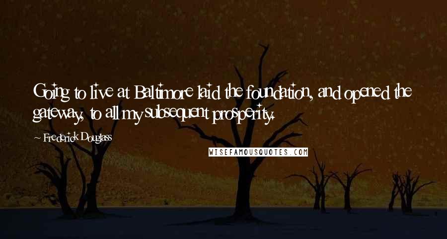 Frederick Douglass Quotes: Going to live at Baltimore laid the foundation, and opened the gateway, to all my subsequent prosperity.