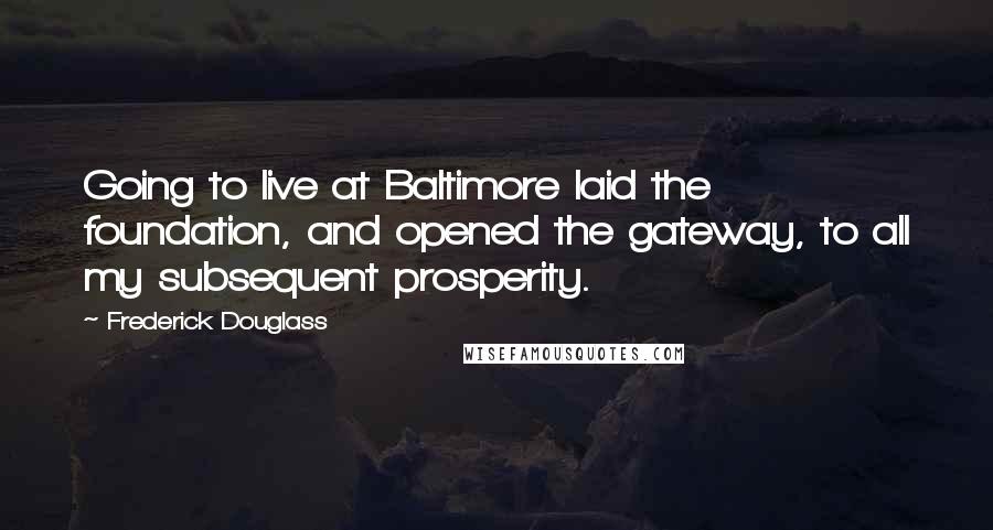 Frederick Douglass Quotes: Going to live at Baltimore laid the foundation, and opened the gateway, to all my subsequent prosperity.