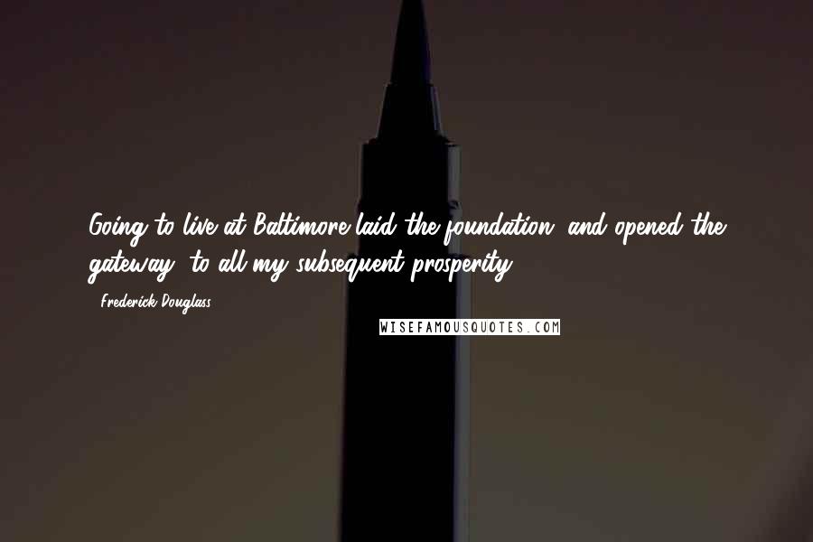 Frederick Douglass Quotes: Going to live at Baltimore laid the foundation, and opened the gateway, to all my subsequent prosperity.