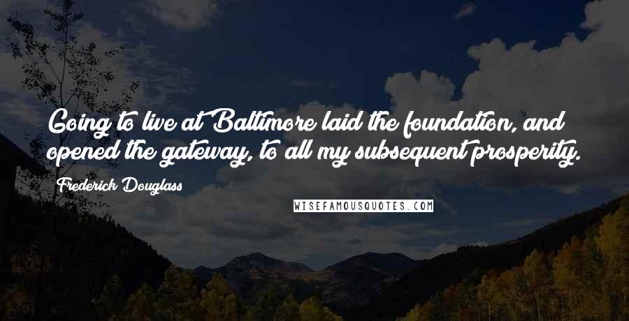 Frederick Douglass Quotes: Going to live at Baltimore laid the foundation, and opened the gateway, to all my subsequent prosperity.