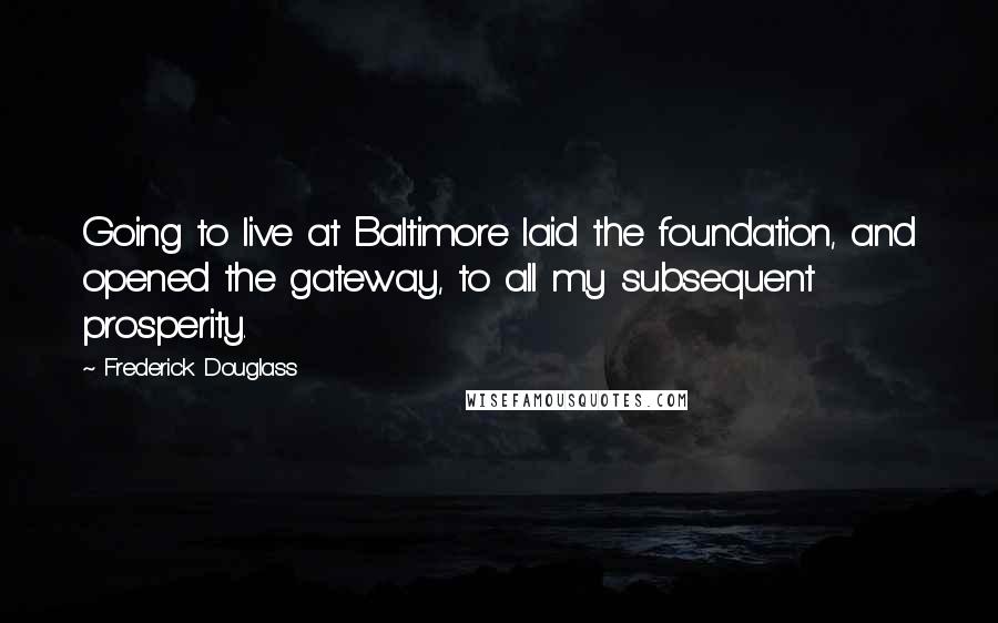 Frederick Douglass Quotes: Going to live at Baltimore laid the foundation, and opened the gateway, to all my subsequent prosperity.