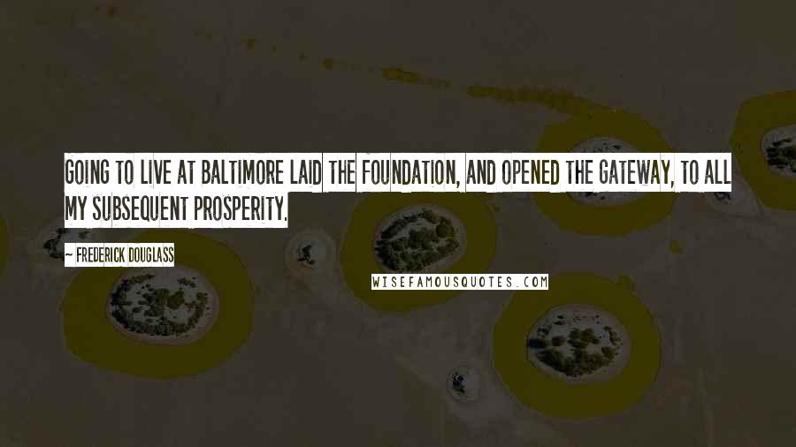 Frederick Douglass Quotes: Going to live at Baltimore laid the foundation, and opened the gateway, to all my subsequent prosperity.