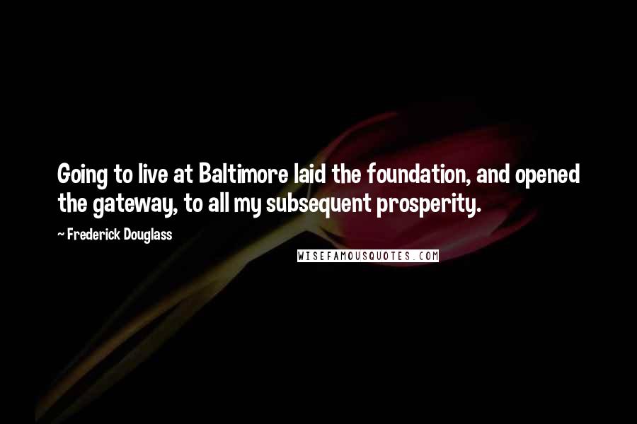 Frederick Douglass Quotes: Going to live at Baltimore laid the foundation, and opened the gateway, to all my subsequent prosperity.