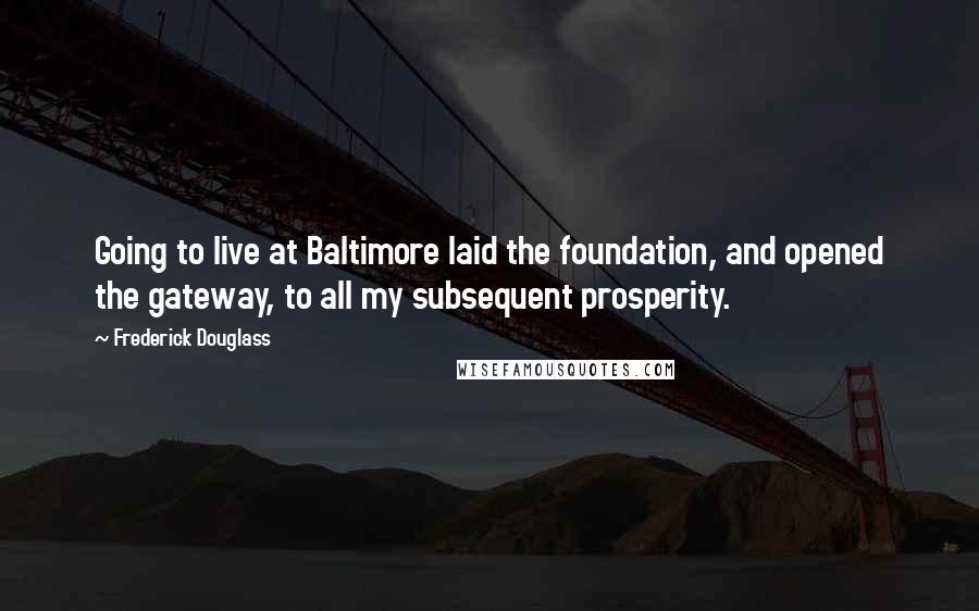 Frederick Douglass Quotes: Going to live at Baltimore laid the foundation, and opened the gateway, to all my subsequent prosperity.