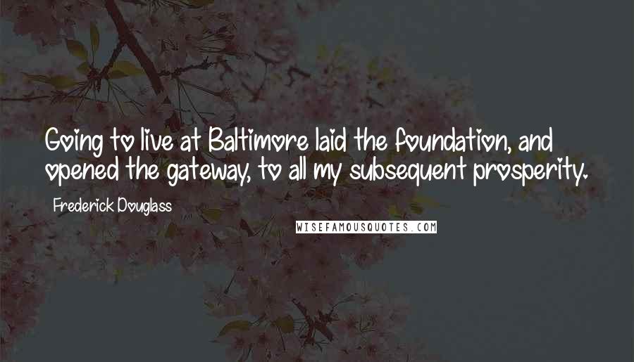 Frederick Douglass Quotes: Going to live at Baltimore laid the foundation, and opened the gateway, to all my subsequent prosperity.
