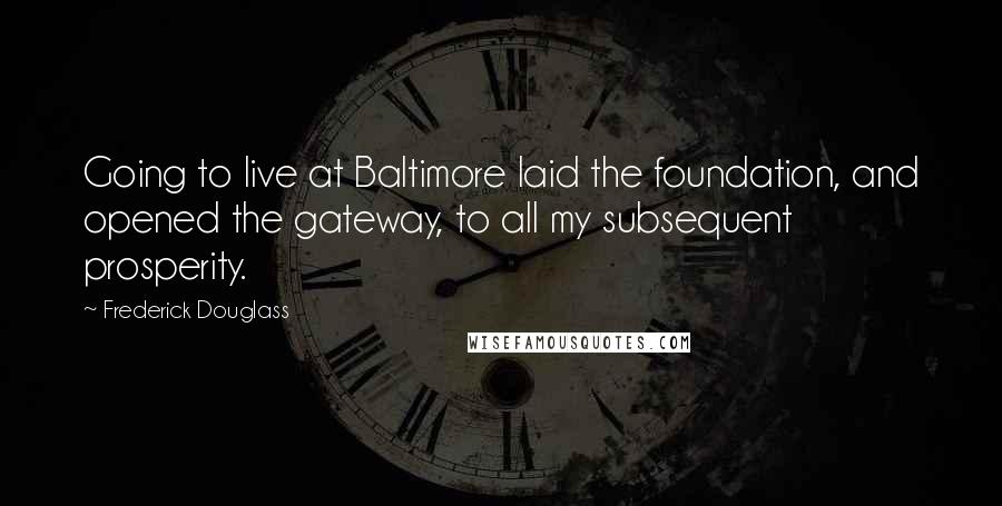 Frederick Douglass Quotes: Going to live at Baltimore laid the foundation, and opened the gateway, to all my subsequent prosperity.