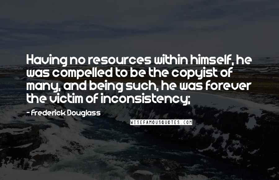 Frederick Douglass Quotes: Having no resources within himself, he was compelled to be the copyist of many, and being such, he was forever the victim of inconsistency;