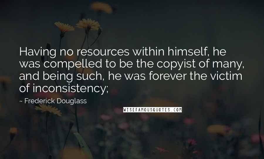 Frederick Douglass Quotes: Having no resources within himself, he was compelled to be the copyist of many, and being such, he was forever the victim of inconsistency;