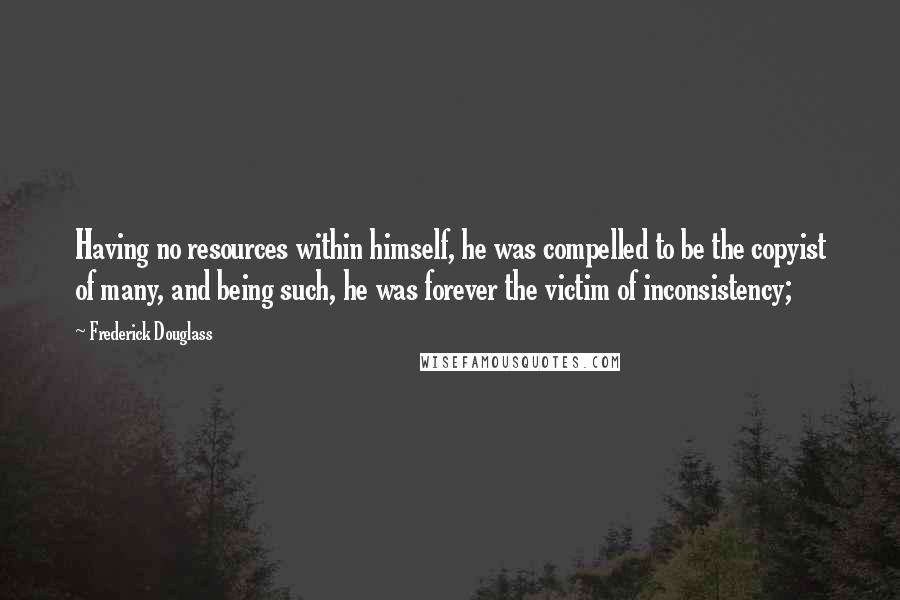 Frederick Douglass Quotes: Having no resources within himself, he was compelled to be the copyist of many, and being such, he was forever the victim of inconsistency;