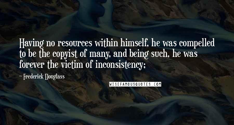 Frederick Douglass Quotes: Having no resources within himself, he was compelled to be the copyist of many, and being such, he was forever the victim of inconsistency;