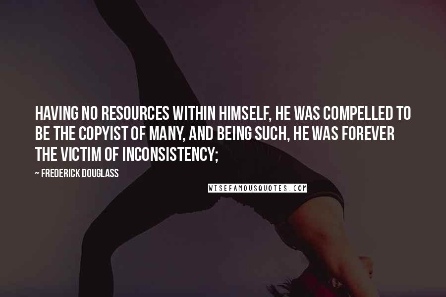 Frederick Douglass Quotes: Having no resources within himself, he was compelled to be the copyist of many, and being such, he was forever the victim of inconsistency;