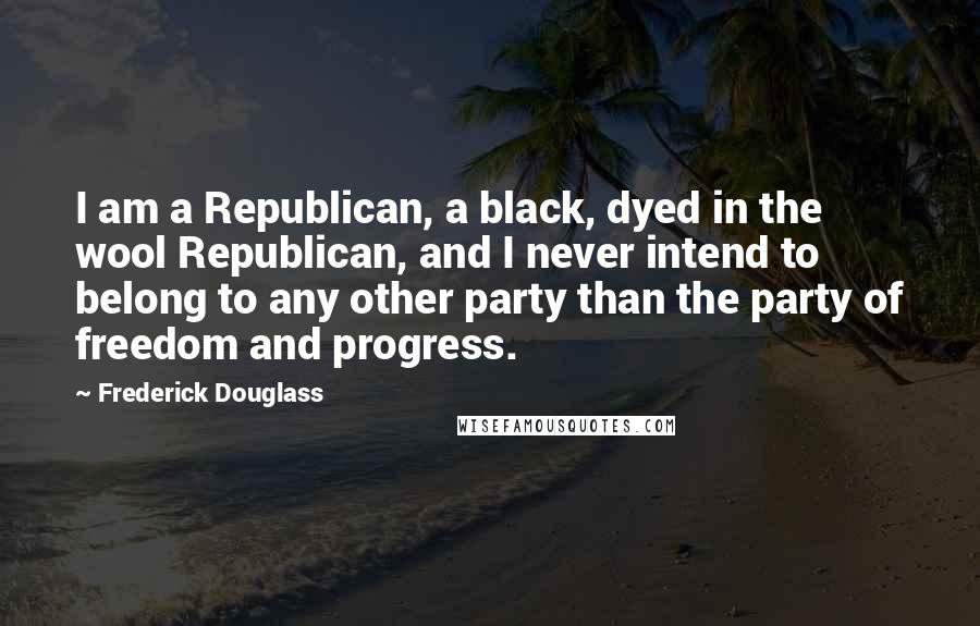 Frederick Douglass Quotes: I am a Republican, a black, dyed in the wool Republican, and I never intend to belong to any other party than the party of freedom and progress.