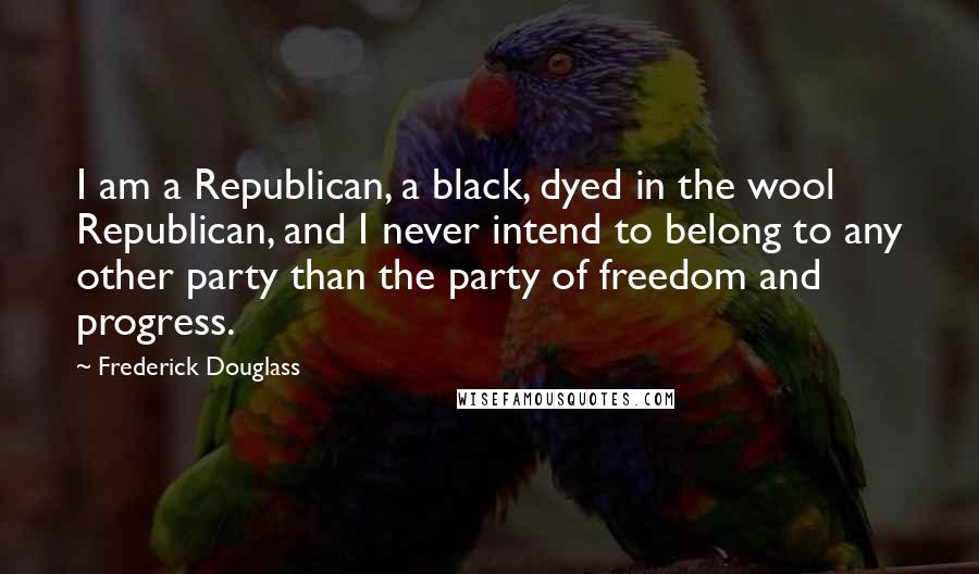 Frederick Douglass Quotes: I am a Republican, a black, dyed in the wool Republican, and I never intend to belong to any other party than the party of freedom and progress.