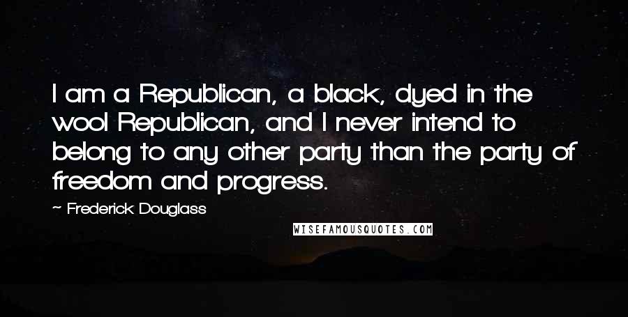 Frederick Douglass Quotes: I am a Republican, a black, dyed in the wool Republican, and I never intend to belong to any other party than the party of freedom and progress.