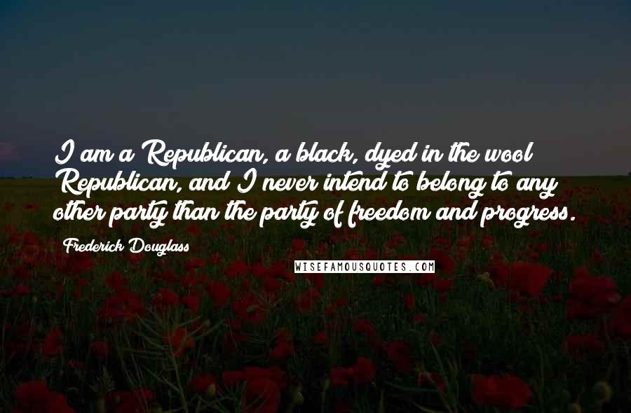 Frederick Douglass Quotes: I am a Republican, a black, dyed in the wool Republican, and I never intend to belong to any other party than the party of freedom and progress.