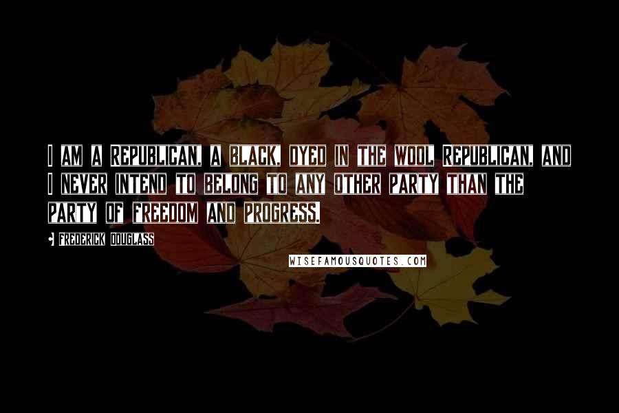 Frederick Douglass Quotes: I am a Republican, a black, dyed in the wool Republican, and I never intend to belong to any other party than the party of freedom and progress.