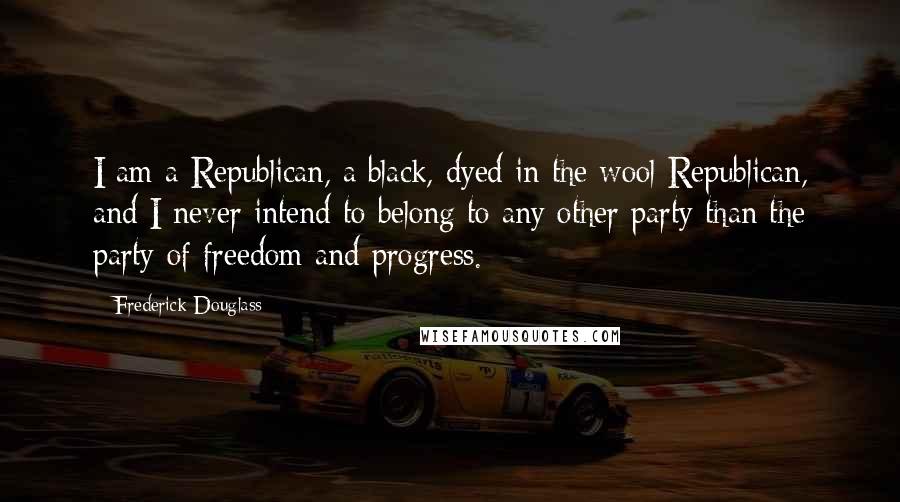 Frederick Douglass Quotes: I am a Republican, a black, dyed in the wool Republican, and I never intend to belong to any other party than the party of freedom and progress.