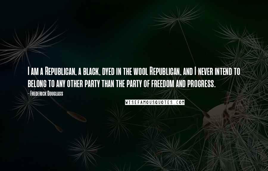 Frederick Douglass Quotes: I am a Republican, a black, dyed in the wool Republican, and I never intend to belong to any other party than the party of freedom and progress.
