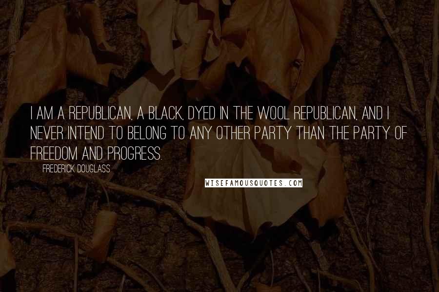 Frederick Douglass Quotes: I am a Republican, a black, dyed in the wool Republican, and I never intend to belong to any other party than the party of freedom and progress.