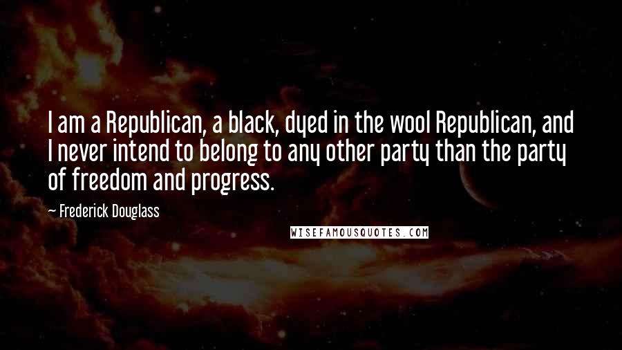 Frederick Douglass Quotes: I am a Republican, a black, dyed in the wool Republican, and I never intend to belong to any other party than the party of freedom and progress.