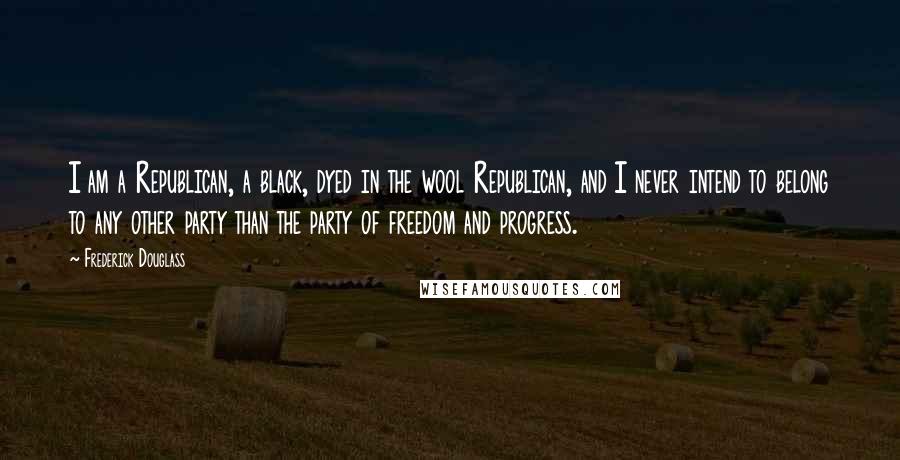 Frederick Douglass Quotes: I am a Republican, a black, dyed in the wool Republican, and I never intend to belong to any other party than the party of freedom and progress.