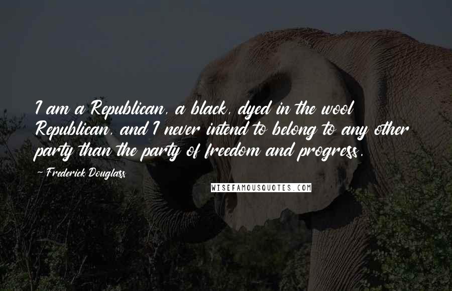 Frederick Douglass Quotes: I am a Republican, a black, dyed in the wool Republican, and I never intend to belong to any other party than the party of freedom and progress.