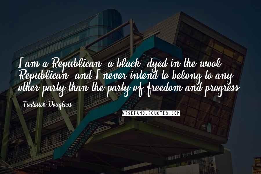 Frederick Douglass Quotes: I am a Republican, a black, dyed in the wool Republican, and I never intend to belong to any other party than the party of freedom and progress.