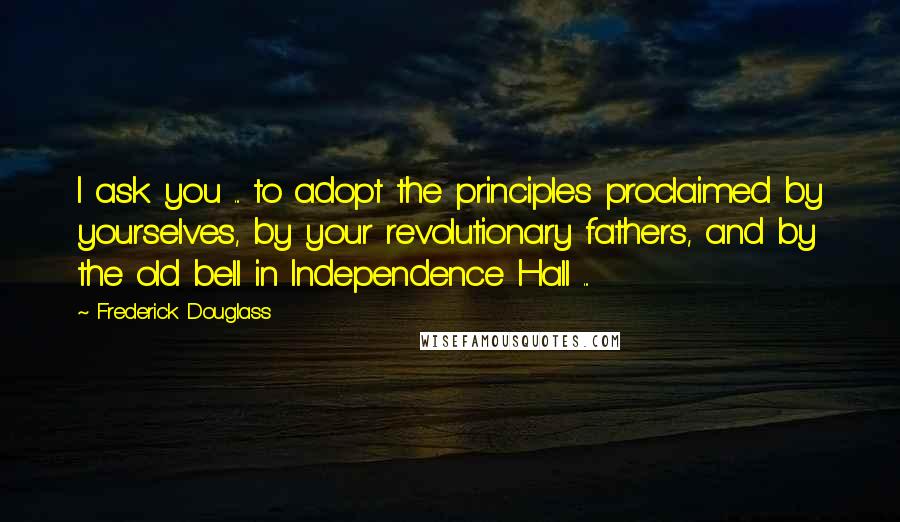 Frederick Douglass Quotes: I ask you ... to adopt the principles proclaimed by yourselves, by your revolutionary fathers, and by the old bell in Independence Hall ...