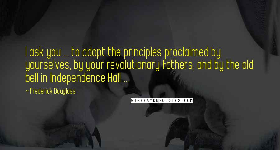 Frederick Douglass Quotes: I ask you ... to adopt the principles proclaimed by yourselves, by your revolutionary fathers, and by the old bell in Independence Hall ...