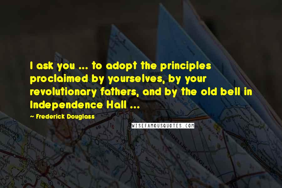 Frederick Douglass Quotes: I ask you ... to adopt the principles proclaimed by yourselves, by your revolutionary fathers, and by the old bell in Independence Hall ...