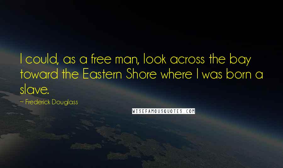 Frederick Douglass Quotes: I could, as a free man, look across the bay toward the Eastern Shore where I was born a slave.