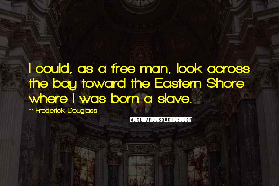 Frederick Douglass Quotes: I could, as a free man, look across the bay toward the Eastern Shore where I was born a slave.