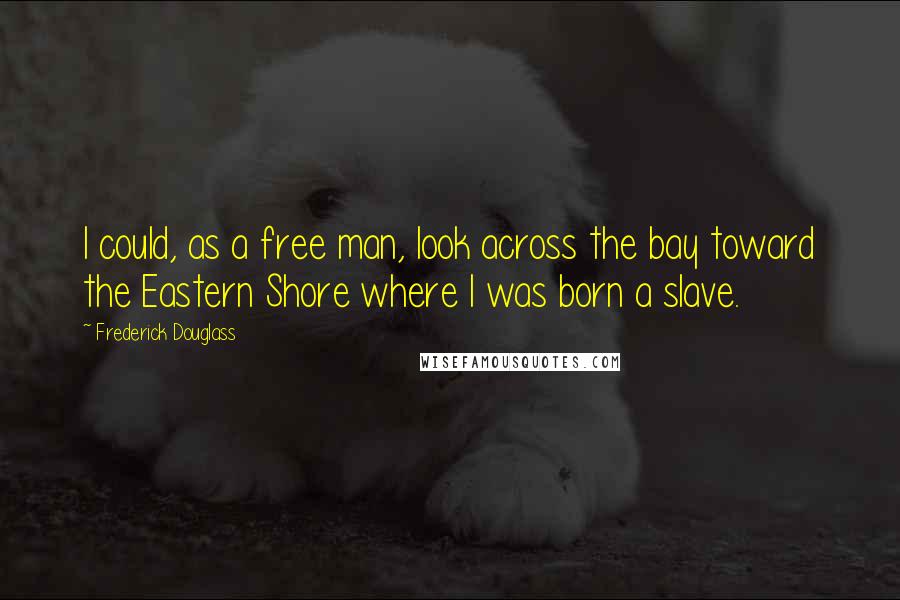 Frederick Douglass Quotes: I could, as a free man, look across the bay toward the Eastern Shore where I was born a slave.