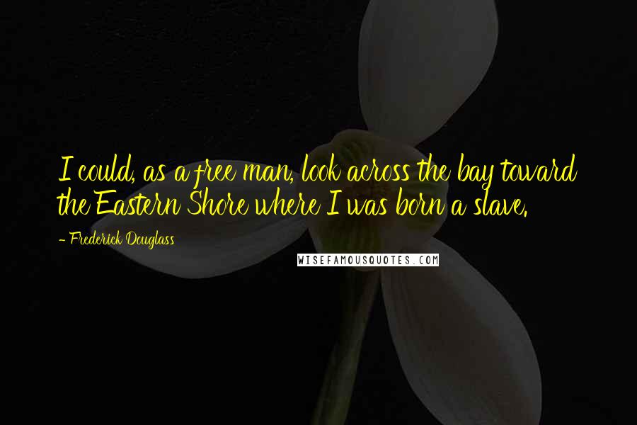 Frederick Douglass Quotes: I could, as a free man, look across the bay toward the Eastern Shore where I was born a slave.