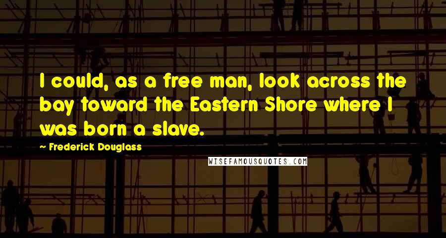 Frederick Douglass Quotes: I could, as a free man, look across the bay toward the Eastern Shore where I was born a slave.