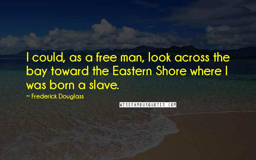 Frederick Douglass Quotes: I could, as a free man, look across the bay toward the Eastern Shore where I was born a slave.