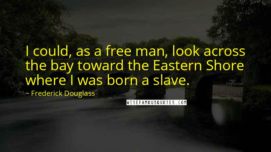 Frederick Douglass Quotes: I could, as a free man, look across the bay toward the Eastern Shore where I was born a slave.