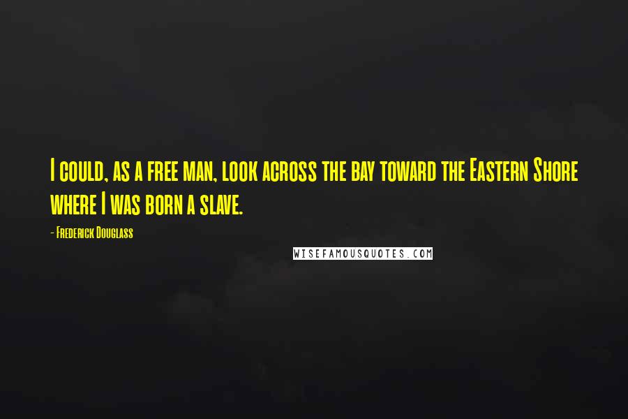 Frederick Douglass Quotes: I could, as a free man, look across the bay toward the Eastern Shore where I was born a slave.