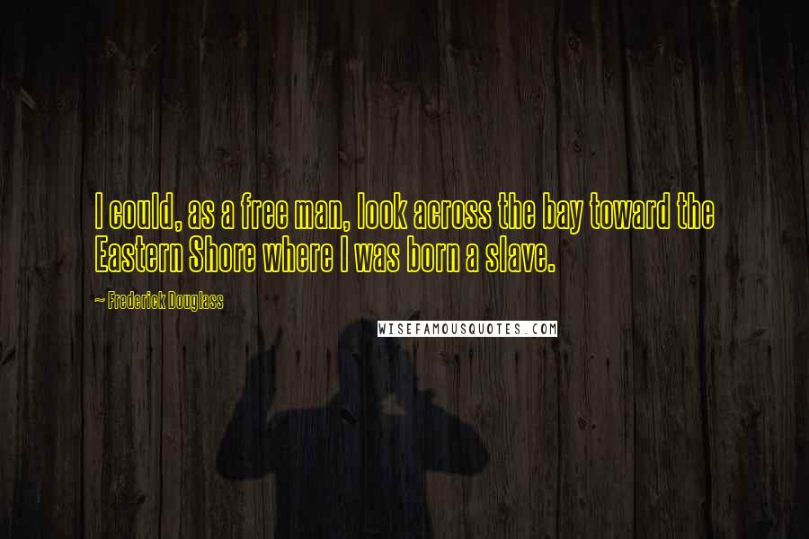 Frederick Douglass Quotes: I could, as a free man, look across the bay toward the Eastern Shore where I was born a slave.