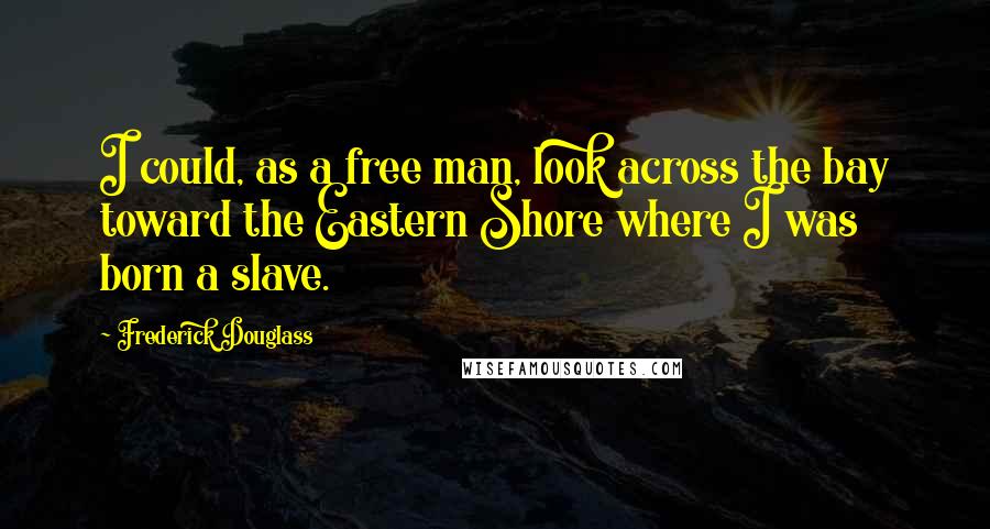 Frederick Douglass Quotes: I could, as a free man, look across the bay toward the Eastern Shore where I was born a slave.